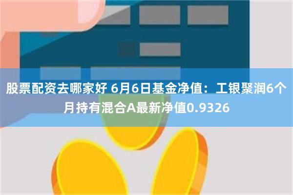 股票配资去哪家好 6月6日基金净值：工银聚润6个月持有混合A最新净值0.9326