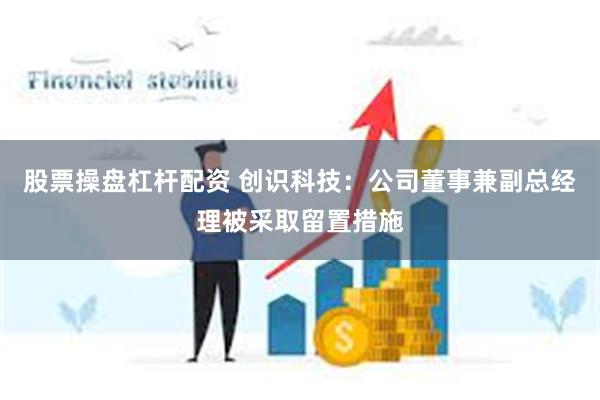 股票操盘杠杆配资 创识科技：公司董事兼副总经理被采取留置