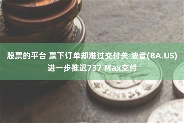 股票的平台 赢下订单却难过交付关 波音(BA.US)进一步推迟737 Max交付