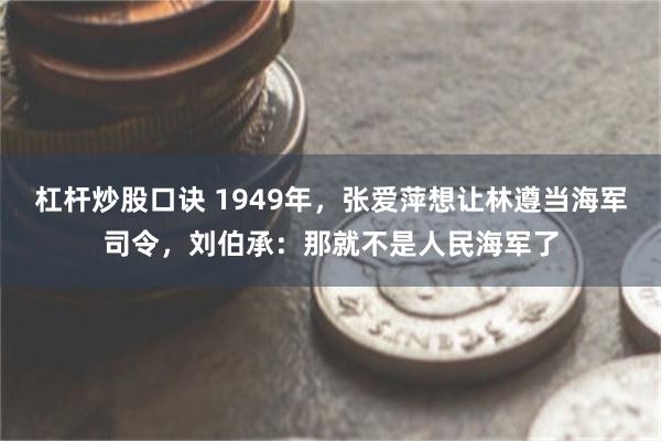 杠杆炒股口诀 1949年，张爱萍想让林遵当海军司令，刘伯承：那就不是人民海军了