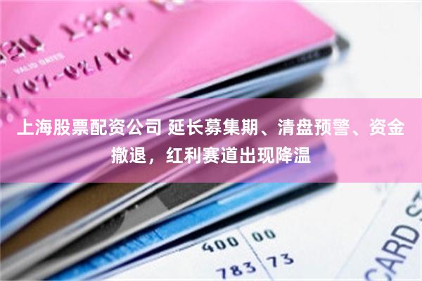 上海股票配资公司 延长募集期、清盘预警、资金撤退，红利赛