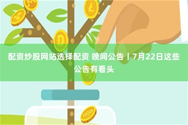 配资炒股网站选择配资 晚间公告丨7月22日这些公告有看头