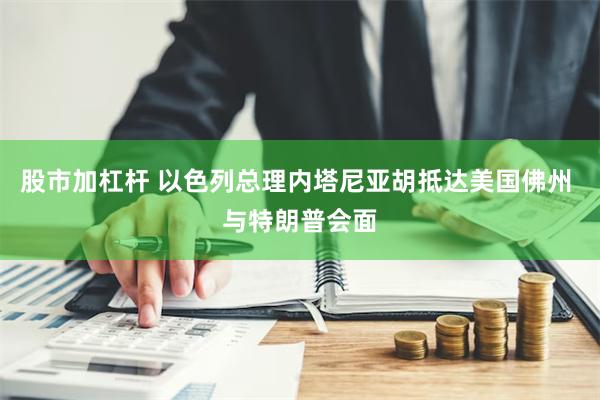 股市加杠杆 以色列总理内塔尼亚胡抵达美国佛州 与特朗普会