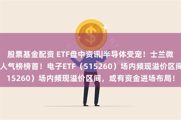 股票基金配资 ETF盘中资讯|半导体受宠！士兰微涨停封板，登顶Wind人气榜榜首！电子ETF（515260）场内频现溢价区间，或有资金进场布局！