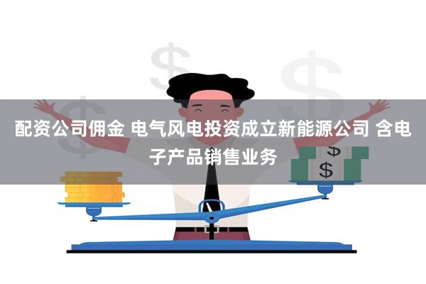 配资公司佣金 电气风电投资成立新能源公司 含电子产品销售业务