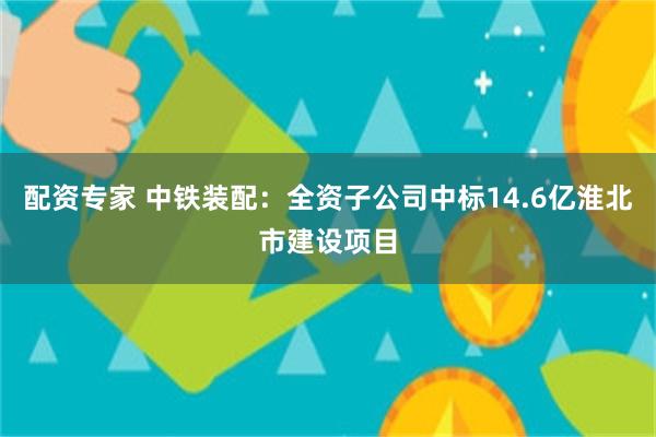 配资专家 中铁装配：全资子公司中标14.6亿淮北市建设项目