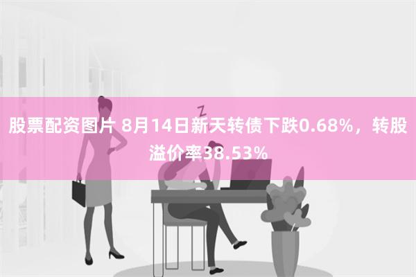 股票配资图片 8月14日新天转债下跌0.68%，转股溢价