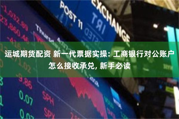 运城期货配资 新一代票据实操: 工商银行对公账户怎么接收承兑, 新手必读