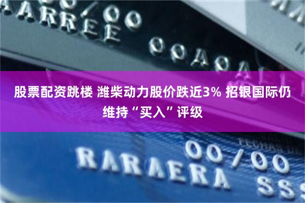 股票配资跳楼 潍柴动力股价跌近3% 招银国际仍维持“买入