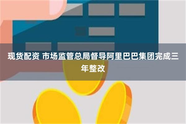 现货配资 市场监管总局督导阿里巴巴集团完成三年整改