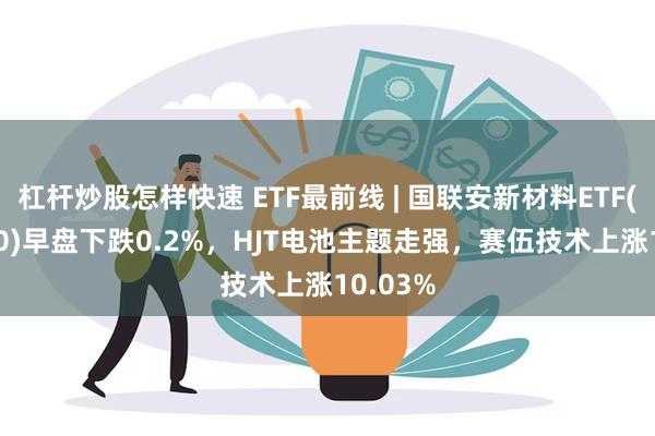 杠杆炒股怎样快速 ETF最前线 | 国联安新材料ETF(516480)早盘下跌0.2%，HJT电池主题走强，赛伍技术上涨10.03%