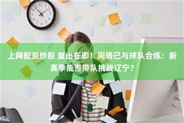 上网配资炒股 复出在即！周琦已与球队合练：新赛季能否带队挑战辽宁？