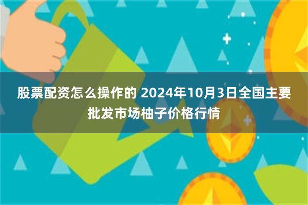 股票配资怎么操作的 2024年10月3日全国主要批发市场柚子