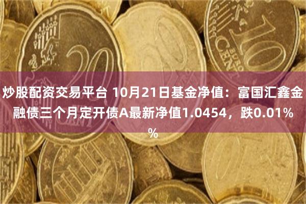 炒股配资交易平台 10月21日基金净值：富国汇鑫金融债三个月定开债A最新净值1.0454，跌0.01%