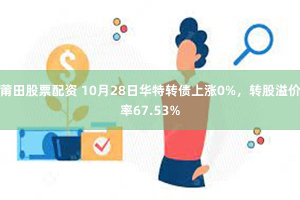 莆田股票配资 10月28日华特转债上涨0%，转股溢价率67.53%