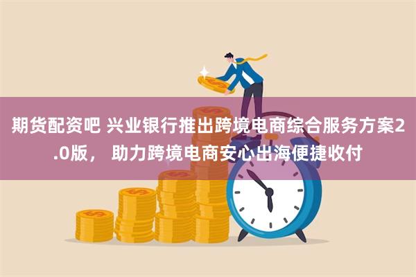 期货配资吧 兴业银行推出跨境电商综合服务方案2.0版， 