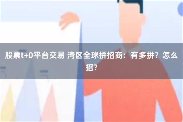 股票t+0平台交易 湾区全球拼招商：有多拼？怎么招？