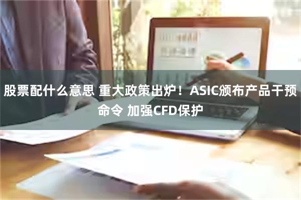 股票配什么意思 重大政策出炉！ASIC颁布产品干预命令 加强CFD保护