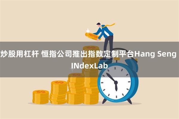 炒股用杠杆 恒指公司推出指数定制平台Hang Seng INdexLab