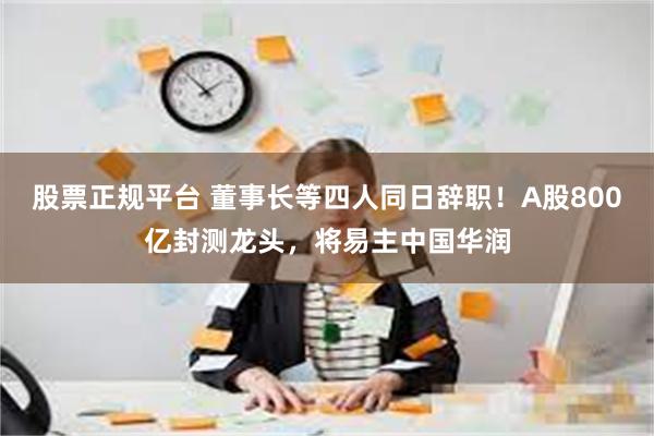 股票正规平台 董事长等四人同日辞职！A股800亿封测龙头，将易主中国华润