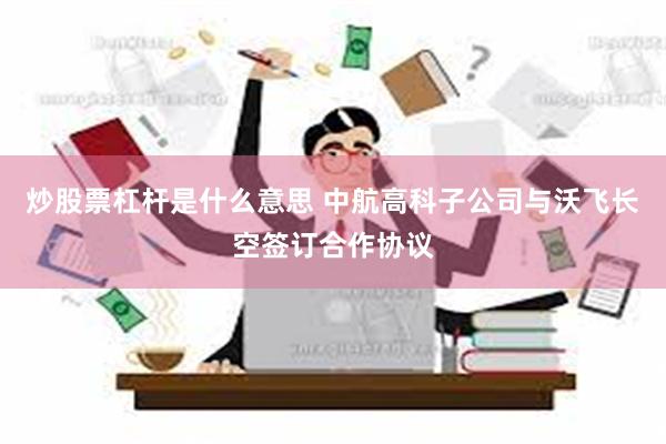 炒股票杠杆是什么意思 中航高科子公司与沃飞长空签订合作协议