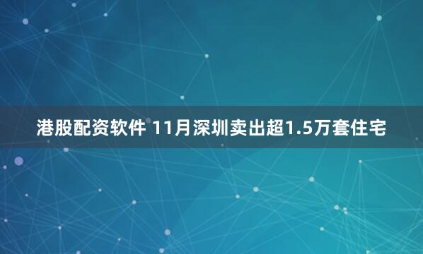 港股配资软件 11月深圳卖出超1.5万套住宅