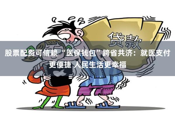 股票配资可信赖 “医保钱包”跨省共济：就医支付更便捷 人民生活更幸福