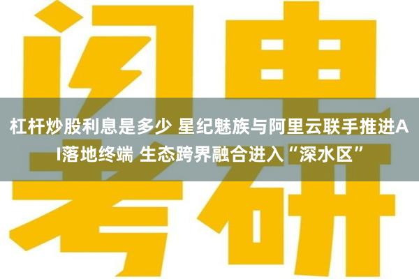 杠杆炒股利息是多少 星纪魅族与阿里云联手推进AI落地终端 生态跨界融合进入“深水区”