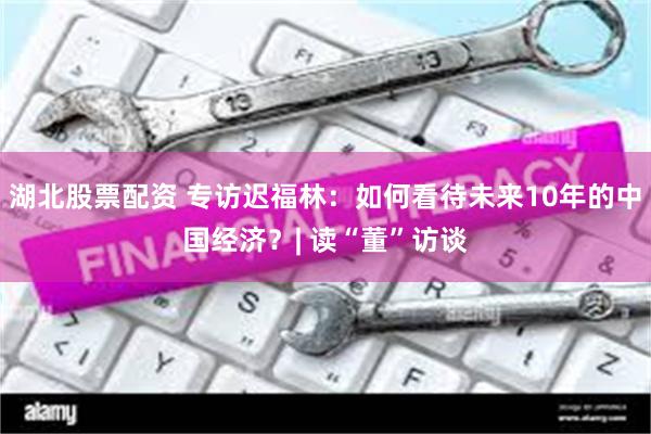 湖北股票配资 专访迟福林：如何看待未来10年的中国经济？| 读“董”访谈