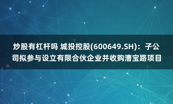 炒股有杠杆吗 城投控股(600649.SH)：子公司拟参与设立有限合伙企业并收购漕宝路项目