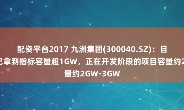 配资平台2017 九洲集团(300040.SZ)：目前在建和已拿到指标容量超1GW，正在开发阶段的项目容量约2GW-3GW