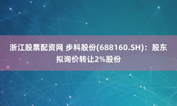 浙江股票配资网 步科股份(688160.SH)：股东拟询价转让2%股份