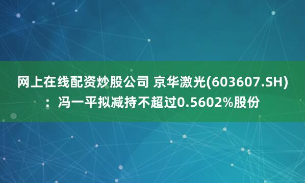 网上在线配资炒股公司 京华激光(603607.SH)：冯一平拟减持不超过0.5602%股份