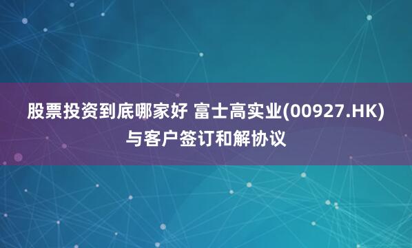 股票投资到底哪家好 富士高实业(00927.HK)与客户签订和解协议