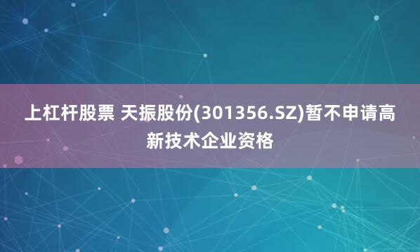 上杠杆股票 天振股份(301356.SZ)暂不申请高新技术企业资格