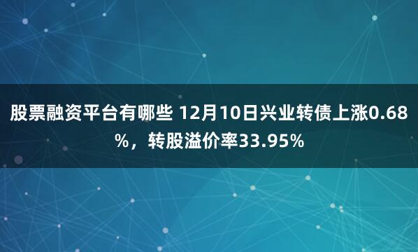 股票融资平台有哪些 12月10日兴业转债上涨0.68%，转股溢价率33.95%