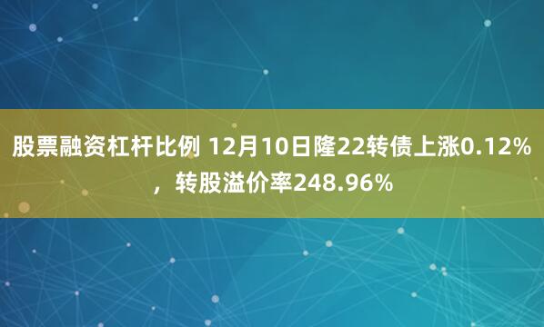 股票融资杠杆比例 12月10日隆22转债上涨0.12%，转股溢价率248.96%