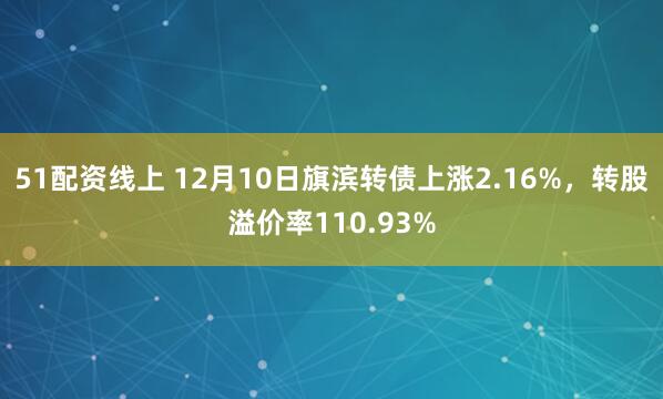 51配资线上 12月10日旗滨转债上涨2.16%，转股溢价率110.93%