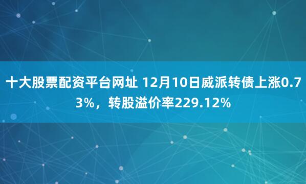 十大股票配资平台网址 12月10日威派转债上涨0.73%，转股溢价率229.12%