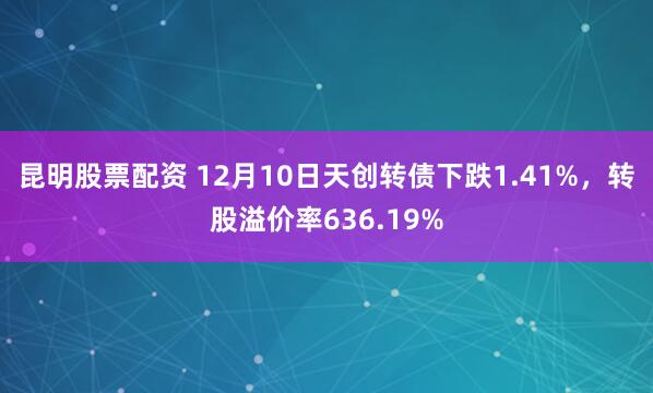 昆明股票配资 12月10日天创转债下跌1.41%，转股溢价率636.19%