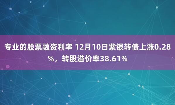 专业的股票融资利率 12月10日紫银转债上涨0.28%，转股溢价率38.61%