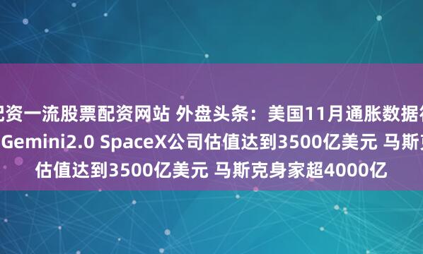 配资一流股票配资网站 外盘头条：美国11月通胀数据符合预期 谷歌推出Gemini2.0 SpaceX公司估值达到3500亿美元 马斯克身家超4000亿