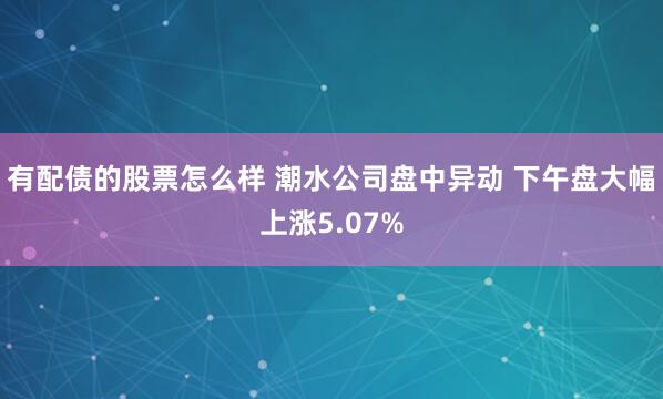 有配债的股票怎么样 潮水公司盘中异动 下午盘大幅上涨5.07%