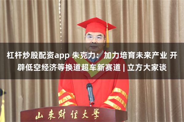 杠杆炒股配资app 朱克力：加力培育未来产业 开辟低空经济等换道超车新赛道 | 立方大家谈