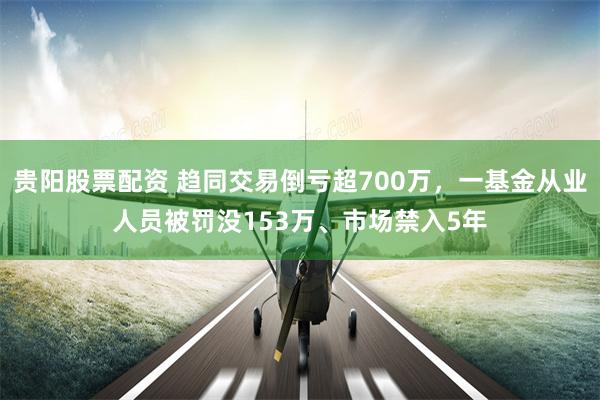 贵阳股票配资 趋同交易倒亏超700万，一基金从业人员被罚没153万、市场禁入5年