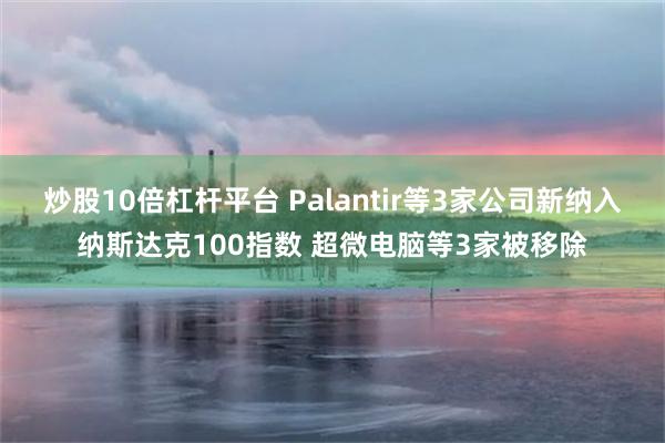 炒股10倍杠杆平台 Palantir等3家公司新纳入纳斯达克100指数 超微电脑等3家被移除