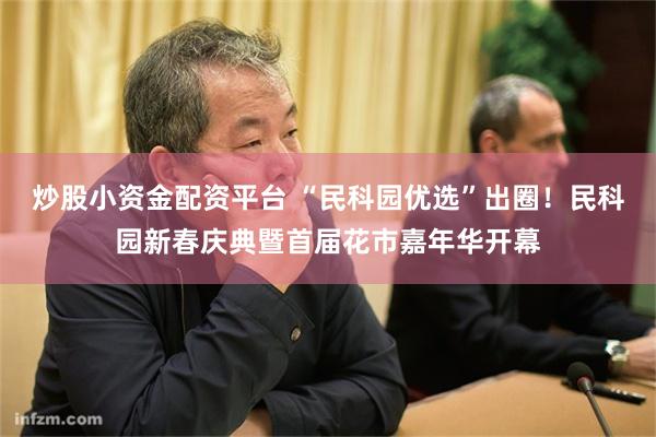 炒股小资金配资平台 “民科园优选”出圈！民科园新春庆典暨首届花市嘉年华开幕