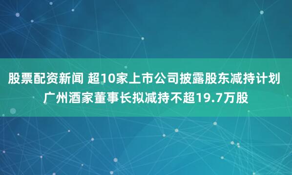 股票配资新闻 超10家上市公司披露股东减持计划 广州酒家董事长拟减持不超19.7万股