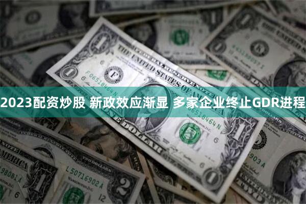 2023配资炒股 新政效应渐显 多家企业终止GDR进程