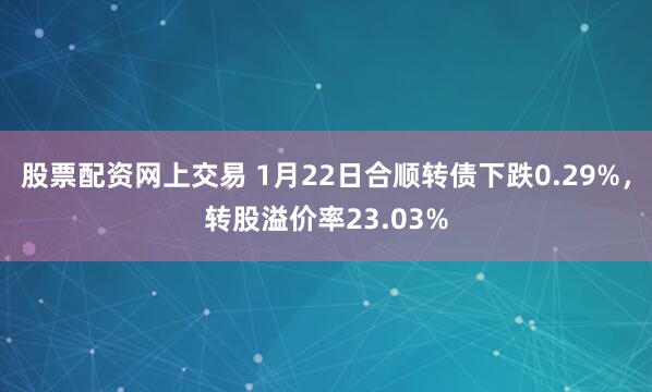 股票配资网上交易 1月22日合顺转债下跌0.29%，转股溢价率23.03%